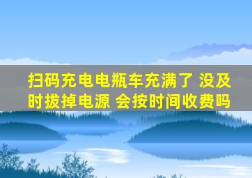 扫码充电电瓶车充满了 没及时拔掉电源 会按时间收费吗